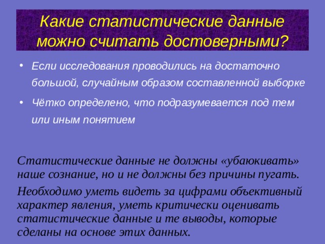 Какие статистические данные можно считать достоверными? Если исследования проводились на достаточно большой, случайным образом составленной выборке Чётко определено, что подразумевается под тем или иным понятием Статистические данные не должны «убаюкивать» наше сознание, но и не должны без причины пугать. Необходимо уметь видеть за цифрами объективный характер явления, уметь критически оценивать статистические данные и те выводы, которые сделаны на основе этих данных.   