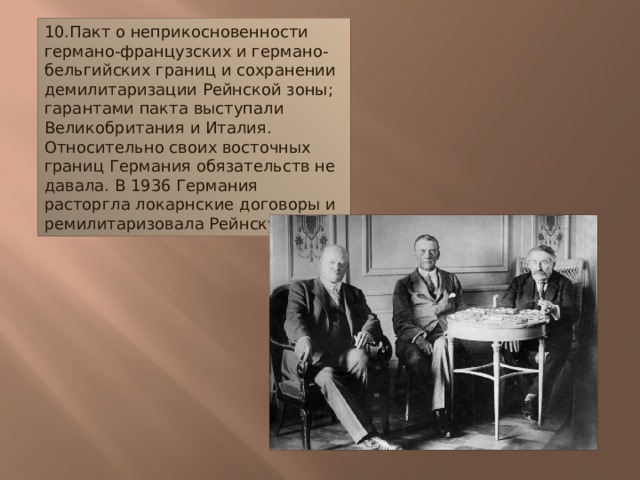 10.Пакт о неприкосновенности германо-французских и германо-бельгийских границ и сохранении демилитаризации Рейнской зоны; гарантами пакта выступали Великобритания и Италия. Относительно своих восточных границ Германия обязательств не давала. В 1936 Германия расторгла локарнские договоры и ремилитаризовала Рейнскую зону.