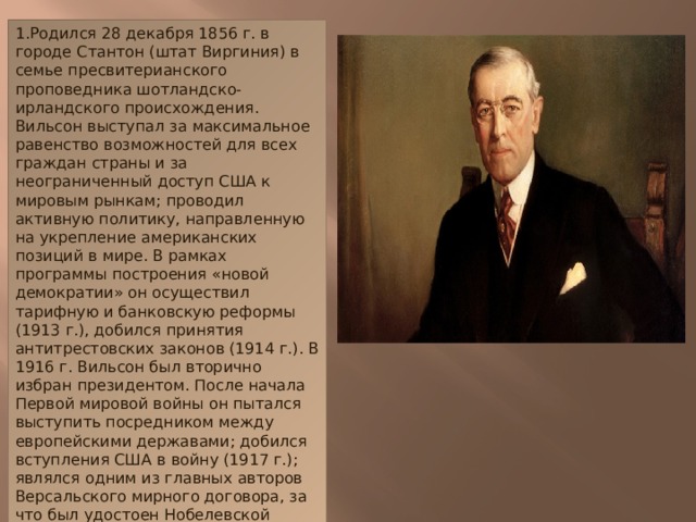 1.Родился 28 декабря 1856 г. в городе Стантон (штат Виргиния) в семье пресвитерианского проповедника шотландско-ирландского происхождения. Вильсон выступал за максимальное равенство возможностей для всех граждан страны и за неограниченный доступ США к мировым рынкам; проводил активную политику, направленную на укрепление американских позиций в мире. В рамках программы построения «новой демократии» он осуществил тарифную и банковскую реформы (1913 г.), добился принятия антитрестовских законов (1914 г.). В 1916 г. Вильсон был вторично избран президентом. После начала Первой мировой войны он пытался выступить посредником между европейскими державами; добился вступления США в войну (1917 г.); являлся одним из главных авторов Версальского мирного договора, за что был удостоен Нобелевской премии мира (1919 г.). Осенью 1919 г. в результате сильного перенапряжения Вильсона разбил паралич, и он вынужден был прекратить активную государственную деятельность. Умер 3 февраля 1924 г. в Вашингтоне.
