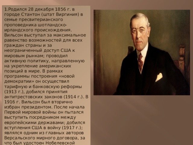 1.Родился 28 декабря 1856 г. в городе Стантон (штат Виргиния) в семье пресвитерианского проповедника шотландско-ирландского происхождения.  Вильсон выступал за максимальное равенство возможностей для всех граждан страны и за неограниченный доступ США к мировым рынкам; проводил активную политику, направленную на укрепление американских позиций в мире. В рамках программы построения «новой демократии» он осуществил тарифную и банковскую реформы (1913 г.), добился принятия антитрестовских законов (1914 г.). В 1916 г. Вильсон был вторично избран президентом. После начала Первой мировой войны он пытался выступить посредником между европейскими державами; добился вступления США в войну (1917 г.); являлся одним из главных авторов Версальского мирного договора, за что был удостоен Нобелевской премии мира (1919 г.).  Осенью 1919 г. в результате сильного перенапряжения Вильсона разбил паралич, и он вынужден был прекратить активную государственную деятельность. Умер 3 февраля 1924 г. в Вашингтоне.   