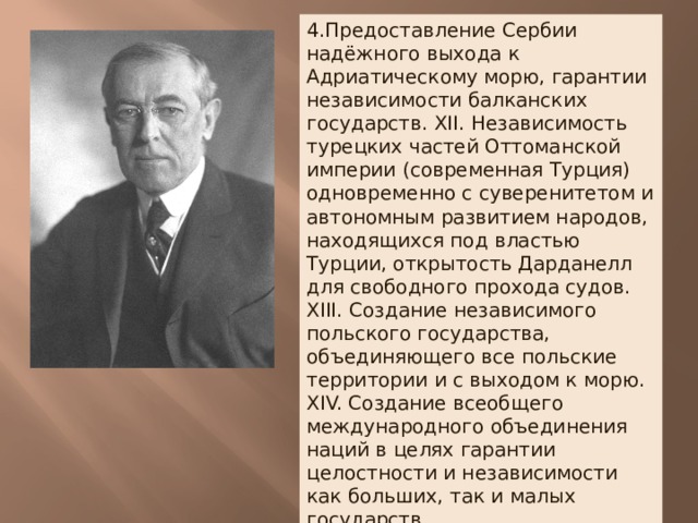 4.Предоставление Сербии надёжного выхода к Адриатическому морю, гарантии независимости балканских государств. XII. Независимость турецких частей Оттоманской империи (современная Турция) одновременно с суверенитетом и автономным развитием народов, находящихся под властью Турции, открытость Дарданелл для свободного прохода судов. XIII. Создание независимого польского государства, объединяющего все польские территории и с выходом к морю. XIV. Создание всеобщего международного объединения наций в целях гарантии целостности и независимости как больших, так и малых государств. 