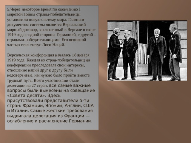 5.Через некоторое время по окончанию I мировой войны страны-победительницы установили новую систему мира. Главным документом системы является Версальский мирный договор, заключенный в Версале в июне 1919 года с одной стороны Германией, с другой – странами-победительницами. Его основной частью стал статус Лиги Наций.   Версальская конференция началась 18 января 1919 года. Каждая из стран-победительниц на конференции преследовала свои интересы, отношение наций друг к другу были недоверчивые, им нужно было пройти вместе трудный путь. Всего участниками стали делегации из 27 стран. все самые важные вопросы были вынесены на совещание «Совета десяти». Здесь присутствовали представители 5-ти стран: Франции, Японии, Англии, США и Италии. Самые жесткие требования выдвигала делегация из Франции — ослабление и расчленение Германии. 