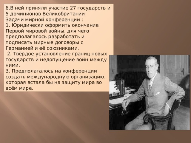 6.В ней приняли участие 27 государств и 5 доминионов Великобритании Задачи мирной конференции : 1. Юридически оформить окончание Первой мировой войны, для чего предполагалось разработать и подписать мирные договоры с Германией и её союзниками. 2. Твёрдое установление границ новых государств и недопущение войн между ними. 3. Предполагалось на конференции создать международную организацию, которая встала бы на защиту мира во всём мире.