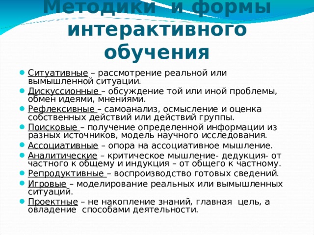 Методики и формы интерактивного обучения Ситуативные – рассмотрение реальной или вымышленной ситуации. Дискуссионные – обсуждение той или иной проблемы, обмен идеями, мнениями. Рефлексивные – самоанализ, осмысление и оценка собственных действий или действий группы. Поисковые – получение определенной информации из разных источников, модель научного исследования. Ассоциативные – опора на ассоциативное мышление. Аналитические – критическое мышление- дедукция- от частного к общему и индукция – от общего к частному. Репродуктивные – воспроизводство готовых сведений. Игровые – моделирование реальных или вымышленных ситуаций. Проектные – не накопление знаний, главная цель, а овладение способами деятельности. 