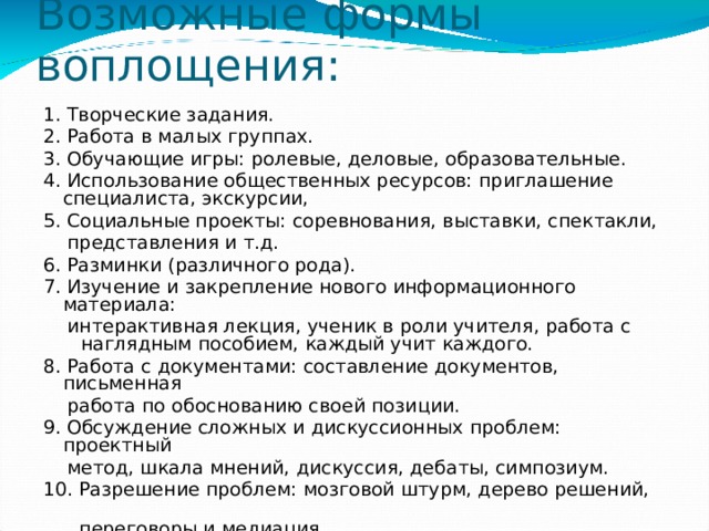 Возможные формы воплощения:   1. Творческие задания. 2. Работа в малых группах. 3. Обучающие игры: ролевые, деловые, образовательные. 4. Использование общественных ресурсов: приглашение специалиста, экскурсии, 5. Социальные проекты: соревнования, выставки, спектакли,  представления и т.д. 6. Разминки (различного рода). 7. Изучение и закрепление нового информационного материала:  интерактивная лекция, ученик в роли учителя, работа с наглядным пособием, каждый учит каждого. 8. Работа с документами: составление документов, письменная  работа по обоснованию своей позиции. 9. Обсуждение сложных и дискуссионных проблем: проектный  метод, шкала мнений, дискуссия, дебаты, симпозиум. 10. Разрешение проблем: мозговой штурм, дерево решений,  переговоры и медиация. 