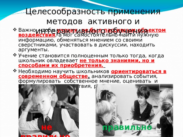 Целесообразность применения методов активного и интерактивного обучения Важно, чтобы ученик не был пассивным объектом воздействия , а мог самостоятельно найти нужную информацию, обменяться мнением со своими сверстниками, участвовать в дискуссии, находить аргументы. Учение становится полноценным только тогда, когда школьник овладевает не только знаниями, но и способами их приобретения. Необходимо научить школьников ориентироваться в современном обществе , анализировать события, формулировать собственное мнение, оценивать и отвечать за свои действия, распределять ответственность. не правильно правильно