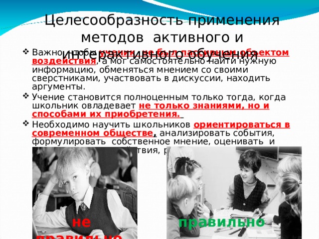 Целесообразность применения методов активного и интерактивного обучения Важно, чтобы ученик не был пассивным объектом воздействия , а мог самостоятельно найти нужную информацию, обменяться мнением со своими сверстниками, участвовать в дискуссии, находить аргументы. Учение становится полноценным только тогда, когда школьник овладевает  не только знаниями, но и способами их приобретения.   Необходимо научить школьников ориентироваться в современном обществе , анализировать события, формулировать собственное мнение, оценивать и отвечать за свои действия, распределять ответственность. не правильно правильно 