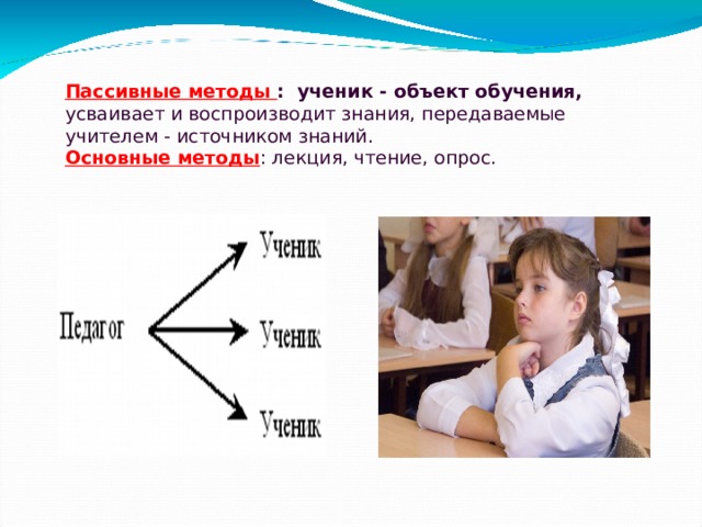 Пассивные методы : ученик - объект обучения, усваивает и воспроизводит знания, передаваемые учителем - источником знаний.  Основные методы : лекция, чтение, опрос.   