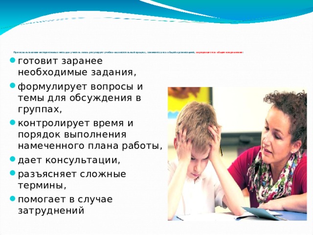 При использовании интерактивных методов учитель лишь регулирует учебно-воспитательный процесс, занимается его общей организацией, определяет его общее направление : готовит заранее необходимые задания, формулирует вопросы и темы для обсуждения в группах, контролирует время и порядок выполнения намеченного плана работы, дает консультации, разъясняет сложные термины, помогает в случае затруднений