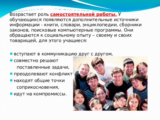 Возрастает роль самостоятельной работы. У обучающихся появляются дополнительные источники информации - книги, словари, энциклопедии, сборники законов, поисковые компьютерные программы. Они обращаются к социальному опыту – своему и своих товарищей, для этого учащиеся: вступают в коммуникацию друг с другом, совместно решают поставленные задачи, преодолевают конфликты, находят общие точки соприкосновения, идут на компромиссы.