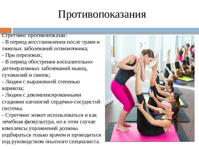 Противопоказания Стретчинг противопоказан: - В период восстановления после травм и тяжелых заболеваний позвоночника; - При переломах; - В период обострения воспалительно-дегенеративных заболеваний мышц, сухожилий и связок; - Людям с выраженной степенью варикоза; - Людям с декомпенсированными стадиями патологий сердечно-сосудистой системы. - Стретчинг может использоваться и как лечебная физкультура, но в этом случае комплексы упражнений должны подбираться только врачом и проводиться под руководством опытного специалиста. 