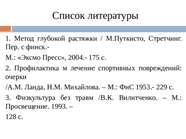 Список литературы 1. Метод глубокой растяжки / М.Путкисто, Стретчинг. Пер. с финск.- М.: «Эксмо Пресс», 2004.- 175 с. 2. Профилактика м лечение спортивных повреждений: очерки /А.М. Ланда, Н.М. Михайлова. – М.: ФиС 1953.- 229 с. 3. Физкультура без травм /В.К. Вилитченко. – М.: Просвещение. 1993. – 128 с. 