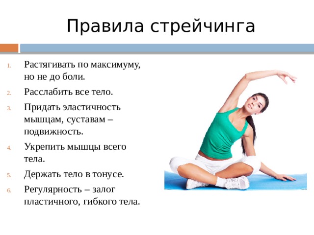 Правила стрейчинга Растягивать по максимуму, но не до боли. Расслабить все тело. Придать эластичность мышцам, суставам – подвижность. Укрепить мышцы всего тела. Держать тело в тонусе. Регулярность – залог пластичного, гибкого тела. 