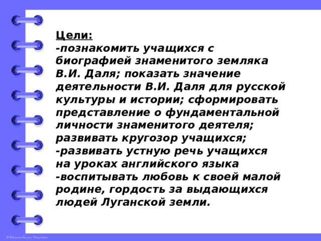 Цели:  -познакомить учащихся с биографией знаменитого земляка В.И. Даля; показать значение деятельности В.И. Даля для русской культуры и истории; сформировать представление о фундаментальной личности знаменитого деятеля; развивать кругозор учащихся;  -развивать устную речь учащихся на уроках английского языка  -воспитывать любовь к своей малой родине, гордость за выдающихся людей Луганской земли.   