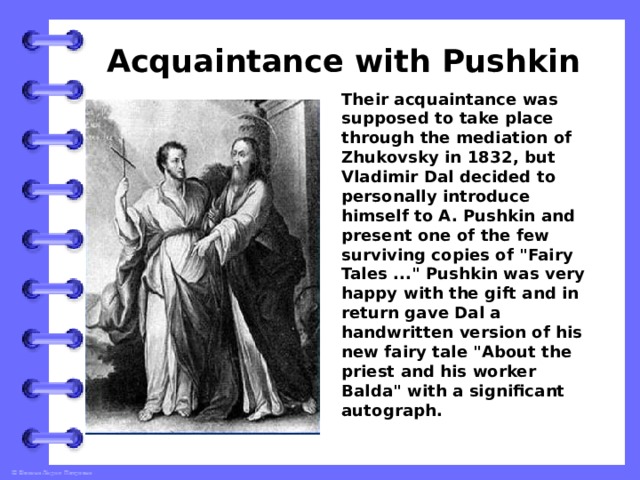 Acquaintance with Pushkin Their acquaintance was supposed to take place through the mediation of Zhukovsky in 1832, but Vladimir Dal decided to personally introduce himself to A. Pushkin and present one of the few surviving copies of 