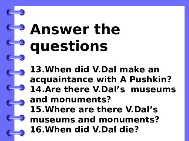 Answer the questions  13.When did V.Dal make an acquaintance with A Pushkin? 14.Are there V.Dal’s museums and monuments? 15.Where are there V.Dal’s museums and monuments? 16.When did V.Dal die?   