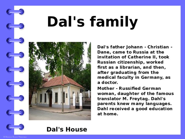 Dal's family Dal's father Johann - Christian - Dane, came to Russia at the invitation of Catherine II, took Russian citizenship, worked first as a librarian, and then, after graduating from the medical faculty in Germany, as a doctor. Mother - Russified German woman, daughter of the famous translator M. Freytag. Dahl's parents knew many languages. Dahl received a good education at home.    Dal's House 