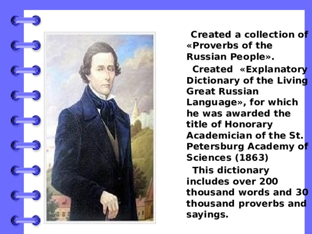  Created a collection of «Proverbs of the Russian People».  Created «Explanatory Dictionary of the Living Great Russian Language», for which he was awarded the title of Honorary Academician of the St. Petersburg Academy of Sciences (1863)  This dictionary includes over 200 thousand words and 30 thousand proverbs and sayings. 