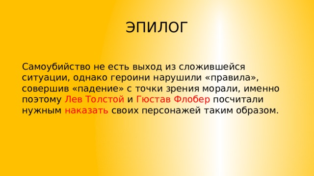 ЭПИЛОГ Самоубийство не есть выход из сложившейся ситуации, однако героини нарушили «правила», совершив «падение» с точки зрения морали, именно поэтому Лев Толстой и Гюстав Флобер посчитали нужным наказать своих персонажей таким образом. 