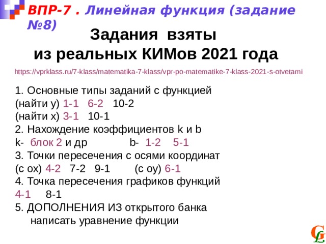 ВПР-7 . Линейная функция (задание №8) Задания взяты из реальных КИМов 2021 года https://vprklass.ru/7-klass/matematika-7-klass/vpr-po-matematike-7-klass-2021-s-otvetami 1. Основные типы заданий с функцией (найти у) 1-1  6-2 10-2 (найти х) 3-1 10-1 2. Нахождение коэффициентов k и b k- блок 2  и др b- 1-2  5-1 3. Точки пересечения с осями координат (с ох) 4-2 7-2 9-1 (с оу) 6-1 4. Точка пересечения графиков функций 4-1 8-1 5. ДОПОЛНЕНИЯ ИЗ открытого банка  написать уравнение функции 