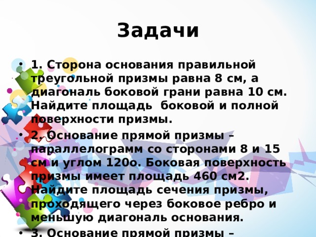 Задачи 1. Сторона основания правильной треугольной призмы равна 8 см, а диагональ боковой грани равна 10 см. Найдите площадь боковой и полной поверхности призмы. 2. Основание прямой призмы – параллелограмм со сторонами 8 и 15 см и углом 120о. Боковая поверхность призмы имеет площадь 460 см2. Найдите площадь сечения призмы, проходящего через боковое ребро и меньшую диагональ основания. 3. Основание прямой призмы – прямоугольный треугольник с катетами 13 и 12 см. Меньшая боковая грань и основание призмы равновелики. Найдите площадь боковой и полной поверхности призмы. 