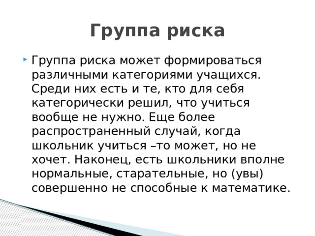 Группа риска Группа риска может формироваться различными категориями учащихся. Среди них есть и те, кто для себя категорически решил, что учиться вообще не нужно. Еще более распространенный случай, когда школьник учиться –то может, но не хочет. Наконец, есть школьники вполне нормальные, старательные, но (увы) совершенно не способные к математике. 