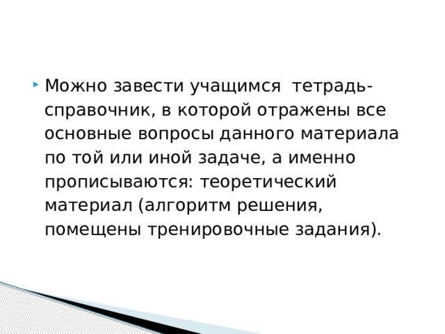 Можно завести учащимся тетрадь-справочник, в которой отражены все основные вопросы данного материала по той или иной задаче, а именно прописываются: теоретический материал (алгоритм решения, помещены тренировочные задания). 