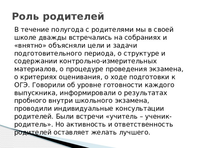 Роль родителей В течение полугода с родителями мы в своей школе дважды встречались на собраниях и «внятно» объясняли цели и задачи подготовительного периода, о структуре и содержании контрольно-измерительных материалов, о процедуре проведения экзамена, о критериях оценивания, о ходе подготовки к ОГЭ. Говорили об уровне готовности каждого выпускника, информировали о результатах пробного внутри школьного экзамена, проводили индивидуальные консультации родителей. Были встречи «учитель – ученик- родитель». Но активность и ответственность родителей оставляет желать лучшего. 