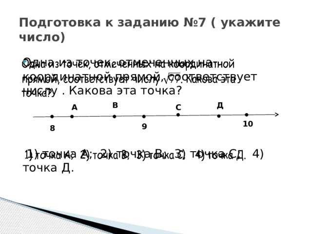 Подготовка к заданию №7 ( укажите число)   Одна из точек, отмеченных на координатной прямой, соответствует числу . Какова эта точка?  1) точка А; 2) точка В; 3) точка С; 4) точка Д. В Д С А ● ● ● ● ● ● ● 10 9 8 