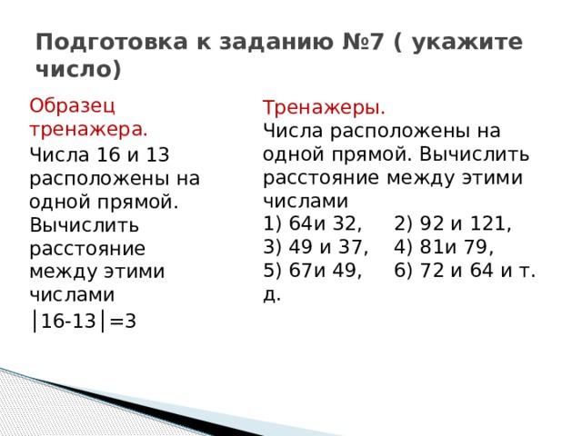 Подготовка к заданию №7 ( укажите число) Образец тренажера. Числа 16 и 13 расположены на одной прямой. Вычислить расстояние между этими числами │ 16-13│=3 Тренажеры. Числа расположены на одной прямой. Вычислить расстояние между этими числами 1) 64и 32, 2) 92 и 121, 3) 49 и 37, 4) 81и 79, 5) 67и 49, 6) 72 и 64 и т. д. 