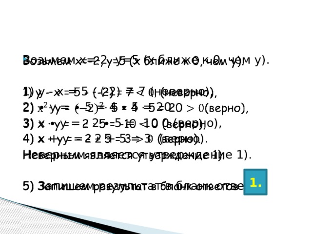   Возьмем х=-2, у=5 (х ближе к 0, чем у). 1) у - х = 5 - (-2) = 7 (неверно), 2) ∙ у = ∙ 5 = 4 ∙ 5 = 20 3) х ∙ у = - 2 ∙ 5 = -10 0 (верно), 4) х + у = - 2 + 5 = 3  (верно). Неверным является утверждение 1). 5) Запишем результат в бланк ответов 1. 