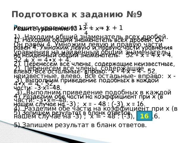 Подготовка к заданию №9 Решите уравнение 13 +  = х + 1   1). Находим общий знаменатель всех дробей. Он равен 4. Умножим левую и правую части уравнения на найденный общий знаменатель: 52 + х = 4∙х + 4. 2). Перенесем все члены, содержащие неизвестные, влево. Все остальные- вправо: х - 4∙х = 4 - 52.  3). Выполним приведение подобных в каждой части: -3∙х=-48. 4). Разделим обе части на коэффициент при х (в нашем случае на -3) ; х = - 48 : (-3), х = 16. 5) Запишем результат в бланк ответов. 16 