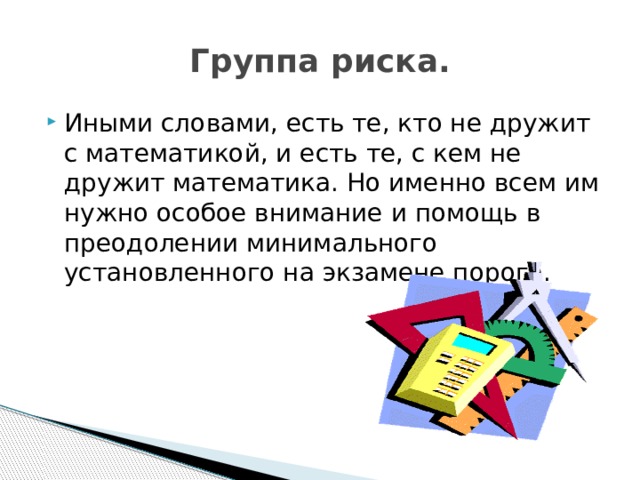 Группа риска. Иными словами, есть те, кто не дружит с математикой, и есть те, с кем не дружит математика. Но именно всем им нужно особое внимание и помощь в преодолении минимального установленного на экзамене порога. 