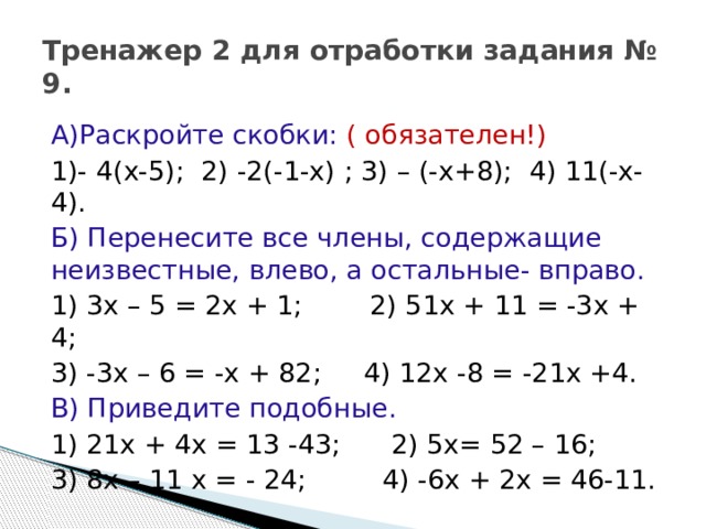 Тренажер 2 для отработки задания № 9. А)Раскройте скобки: ( обязателен!) 1)- 4(х-5); 2) -2(-1-х) ; 3) – (-х+8); 4) 11(-х-4). Б) Перенесите все члены, содержащие неизвестные, влево, а остальные- вправо. 1) 3х – 5 = 2х + 1; 2) 51х + 11 = -3х + 4; 3) -3х – 6 = -х + 82; 4) 12х -8 = -21х +4. В) Приведите подобные. 1) 21х + 4х = 13 -43; 2) 5х= 52 – 16; 3) 8х – 11 х = - 24; 4) -6х + 2х = 46-11. 