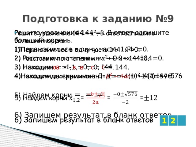 Подготовка к заданию №9   Решите уравнение 144 = . В ответ запишите больший корень. 1)Переносим все в одну часть 144- =0. 2) Расставим по степеням - + 0∙х + 144=0. 3) Находим а = -1, в = 0, с = 144. 4)Находим дискриминант Д==-4(1)∙144=576 5) Найдем корни = = = 6) Запишем результат в бланк ответов 1 2 