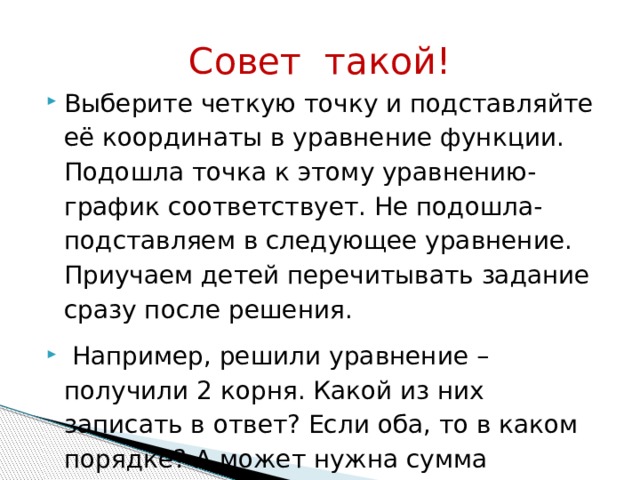 Совет такой! Выберите четкую точку и подставляйте её координаты в уравнение функции. Подошла точка к этому уравнению- график соответствует. Не подошла- подставляем в следующее уравнение. Приучаем детей перечитывать задание сразу после решения.  Например, решили уравнение – получили 2 корня. Какой из них записать в ответ? Если оба, то в каком порядке? А может нужна сумма корней? 