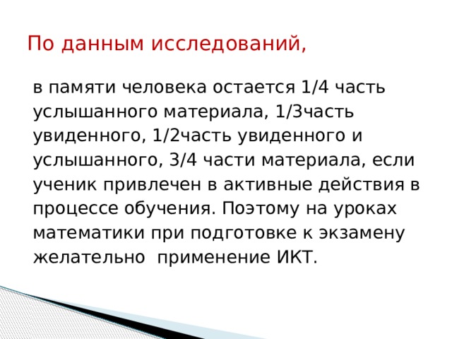 По данным исследований, в памяти человека остается 1/4 часть услышанного материала, 1/3часть увиденного, 1/2часть увиденного и услышанного, 3/4 части материала, если ученик привлечен в активные действия в процессе обучения. Поэтому на уроках математики при подготовке к экзамену желательно применение ИКТ. 