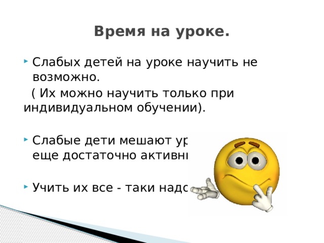 Время на уроке. Слабых детей на уроке научить не возможно.  ( Их можно научить только при индивидуальном обучении). Слабые дети мешают уроку ( если они еще достаточно активны). Учить их все - таки надо! 