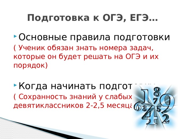 Подготовка к ОГЭ, ЕГЭ… Основные правила подготовки ( Ученик обязан знать номера задач, которые он будет решать на ОГЭ и их порядок) Когда начинать подготовку ( Сохранность знаний у слабых девятиклассников 2-2,5 месяца) 