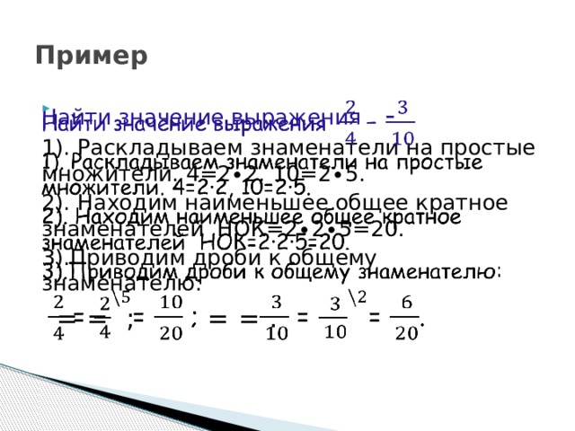 Пример Найти значение выражения -   1). Раскладываем знаменатели на простые множители. 4=2∙2, 10=2∙5. 2). Находим наименьшее общее кратное знаменателей НОК=2∙2∙5=20. 3).Приводим дроби к общему знаменателю:   =  =  ; =  =  . 