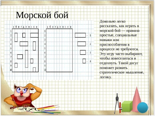 Морской бой Довольно легко рассказать, как играть в морской бой — правила простые, специальные навыки или приспособления в процессе не требуются. Эту игру часто выбирают, чтобы повеселиться и отдохнуть. Такой досуг поможет развить стратегическое мышление, логику. 