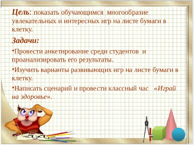 Цель : показать обучающимся многообразие увлекательных и интересных игр на листе бумаги в клетку. Задачи: Провести анкетирование среди студентов и проанализировать его результаты. Изучить варианты развивающих игр на листе бумаги в клетку. Написать сценарий и провести классный час « Играй на здоровье ».  