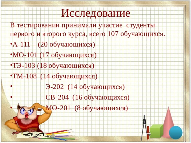 Исследование В тестировании принимали участие студенты первого и второго курса, всего 107 обучающихся. А-111 – (20 обучающихся) МО-101 (17 обучающихся) ТЭ-103 (18 обучающихся) ТМ-108 (14 обучающихся)  Э-202 (14 обучающихся)  СВ-204 (16 обучающихся)  МО-201 (8 обучающихся)  