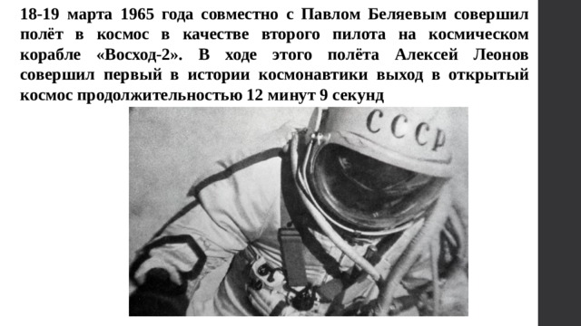 18-19 марта 1965 года совместно с Павлом Беляевым совершил полёт в космос в качестве второго пилота на космическом корабле «Восход-2». В ходе этого полёта Алексей Леонов совершил первый в истории космонавтики выход в открытый космос продолжительностью 12 минут 9 секунд 