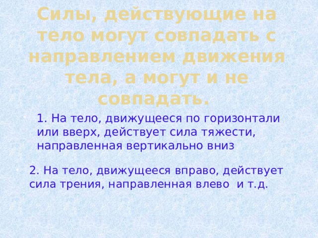 Силы, действующие на тело могут совпадать с направлением движения тела, а могут и не совпадать. 1. На тело, движущееся по горизонтали или вверх, действует сила тяжести, направленная вертикально вниз 2. На тело, движущееся вправо, действует сила трения, направленная влево и т.д. 