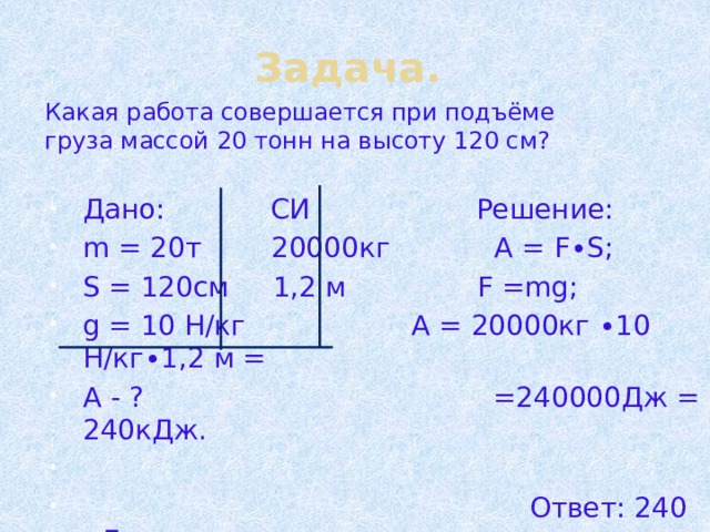 Задача. Какая работа совершается при подъёме груза массой 20 тонн на высоту 120 см? Дано: СИ Решение: m = 20т 20000кг А = F∙S; S = 120см 1,2 м F =mg; g = 10 Н/кг А = 20000кг ∙10 Н/кг∙1,2 м = А - ? =240000Дж = 240кДж.  Ответ: 240 кДж 