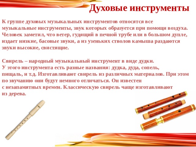 Духовые инструменты К группе духовых музыкальных инструментов относятся все музыкальные инструменты, звук которых образуется при помощи воздуха. Человек заметил, что ветер, гудящий в печной трубе или в большом дупле, издает низкие, басовые звуки, а из узеньких стволов камыша раздаются звуки высокие, свистящие.  Свирель – народный музыкальный инструмент в виде дудки. У этого инструмента есть разные названия: дудка, дуда, сопель, пищаль, и т.д. Изготавливают свирель из различных материалов. При этом по звучанию они будут немного отличаться. Он известен с незапамятных времен. Классическую свирель чаще изготавливают из дерева.  
