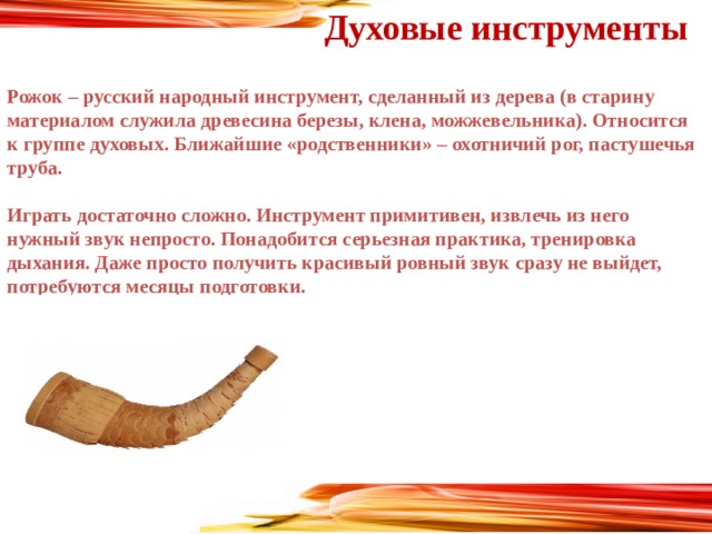 Духовые инструменты  Рожок – русский народный инструмент, сделанный из дерева (в старину материалом служила древесина березы, клена, можжевельника). Относится к группе духовых. Ближайшие «родственники» – охотничий рог, пастушечья труба.  Играть достаточно сложно. Инструмент примитивен, извлечь из него нужный звук непросто. Понадобится серьезная практика, тренировка дыхания. Даже просто получить красивый ровный звук сразу не выйдет, потребуются месяцы подготовки.      