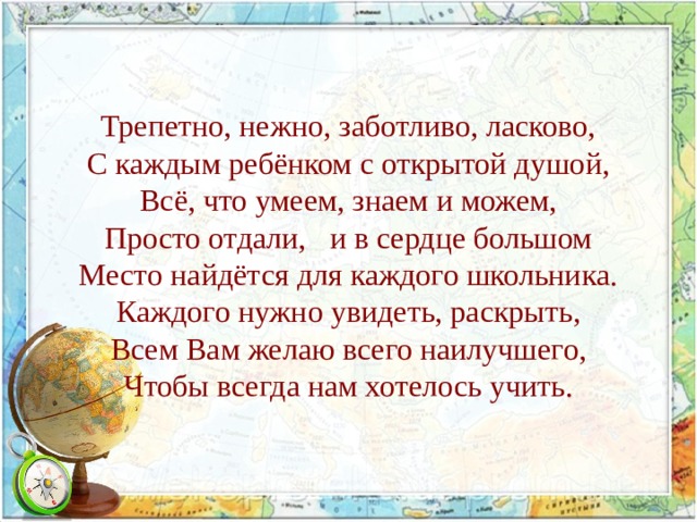 Трепетно, нежно, заботливо, ласково,  С каждым ребёнком с открытой душой,  Всё, что умеем, знаем и можем,  Просто отдали, и в сердце большом  Место найдётся для каждого школьника.  Каждого нужно увидеть, раскрыть,  Всем Вам желаю всего наилучшего,  Чтобы всегда нам хотелось учить.    