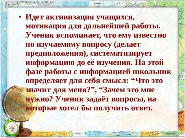 Идет активизация учащихся, мотивация для дальнейшей работы. Ученик вспоминает, что ему известно по изучаемому вопросу (делает предположения), систематизирует информацию до её изучения. На этой фазе работы с информацией школьник определяет для себя смысл: “Что это значит для меня?”, “Зачем это мне нужно? Ученик задаёт вопросы, на которые хотел бы получить ответ. 